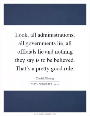 Look, all administrations, all governments lie, all officials lie and nothing they say is to be believed. That’s a pretty good rule Picture Quote #1
