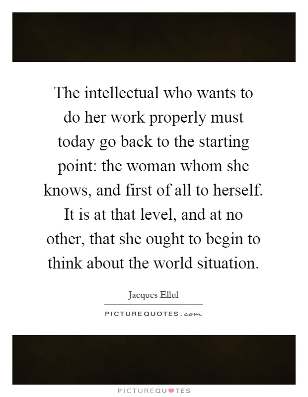 The intellectual who wants to do her work properly must today go back to the starting point: the woman whom she knows, and first of all to herself. It is at that level, and at no other, that she ought to begin to think about the world situation Picture Quote #1