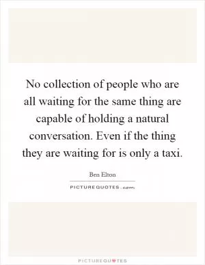 No collection of people who are all waiting for the same thing are capable of holding a natural conversation. Even if the thing they are waiting for is only a taxi Picture Quote #1