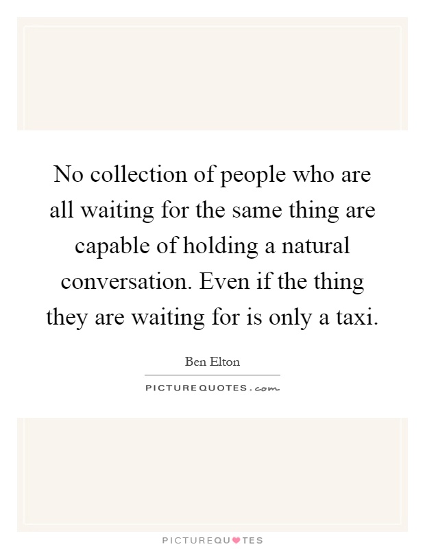 No collection of people who are all waiting for the same thing are capable of holding a natural conversation. Even if the thing they are waiting for is only a taxi Picture Quote #1