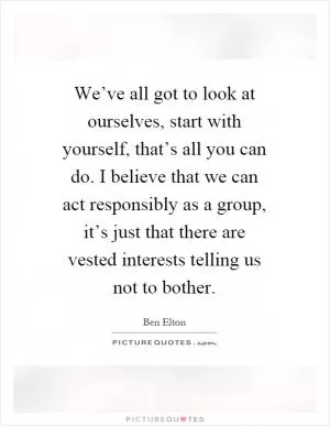 We’ve all got to look at ourselves, start with yourself, that’s all you can do. I believe that we can act responsibly as a group, it’s just that there are vested interests telling us not to bother Picture Quote #1