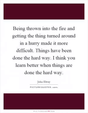 Being thrown into the fire and getting the thing turned around in a hurry made it more difficult. Things have been done the hard way. I think you learn better when things are done the hard way Picture Quote #1