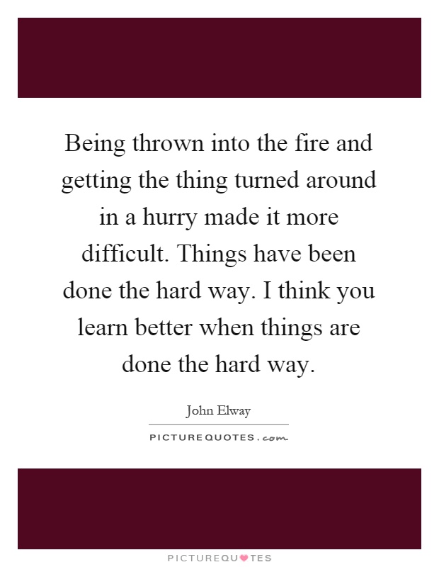 Being thrown into the fire and getting the thing turned around in a hurry made it more difficult. Things have been done the hard way. I think you learn better when things are done the hard way Picture Quote #1
