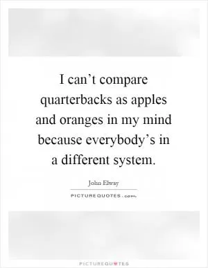 I can’t compare quarterbacks as apples and oranges in my mind because everybody’s in a different system Picture Quote #1