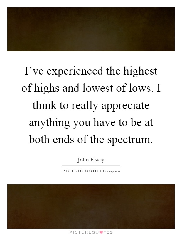 I've experienced the highest of highs and lowest of lows. I think to really appreciate anything you have to be at both ends of the spectrum Picture Quote #1