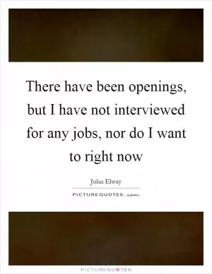 There have been openings, but I have not interviewed for any jobs, nor do I want to right now Picture Quote #1