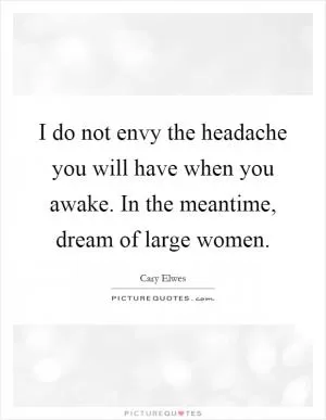 I do not envy the headache you will have when you awake. In the meantime, dream of large women Picture Quote #1