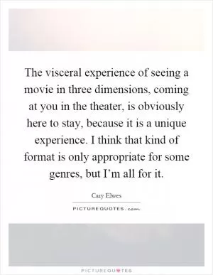The visceral experience of seeing a movie in three dimensions, coming at you in the theater, is obviously here to stay, because it is a unique experience. I think that kind of format is only appropriate for some genres, but I’m all for it Picture Quote #1