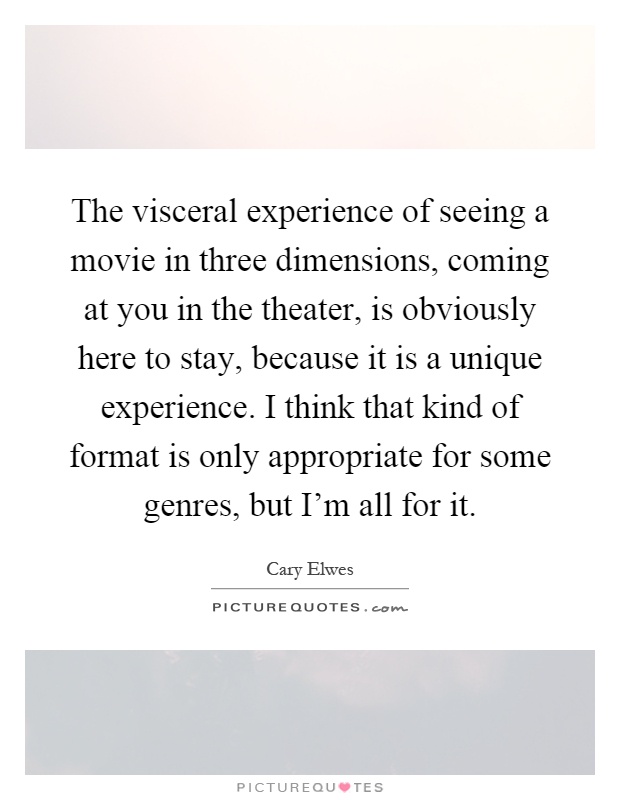The visceral experience of seeing a movie in three dimensions, coming at you in the theater, is obviously here to stay, because it is a unique experience. I think that kind of format is only appropriate for some genres, but I'm all for it Picture Quote #1