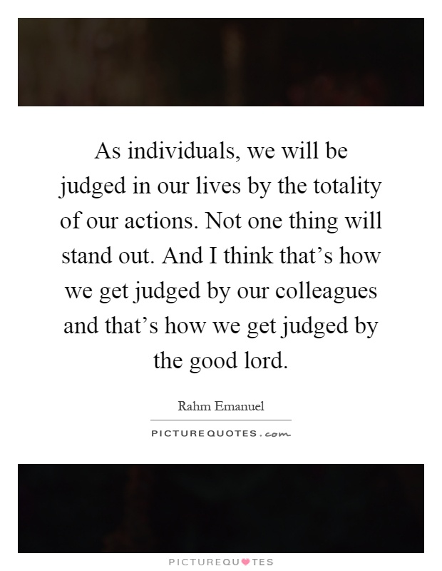 As individuals, we will be judged in our lives by the totality of our actions. Not one thing will stand out. And I think that's how we get judged by our colleagues and that's how we get judged by the good lord Picture Quote #1
