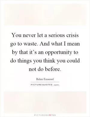You never let a serious crisis go to waste. And what I mean by that it’s an opportunity to do things you think you could not do before Picture Quote #1