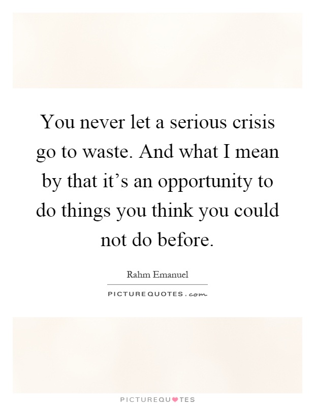 You never let a serious crisis go to waste. And what I mean by that it's an opportunity to do things you think you could not do before Picture Quote #1
