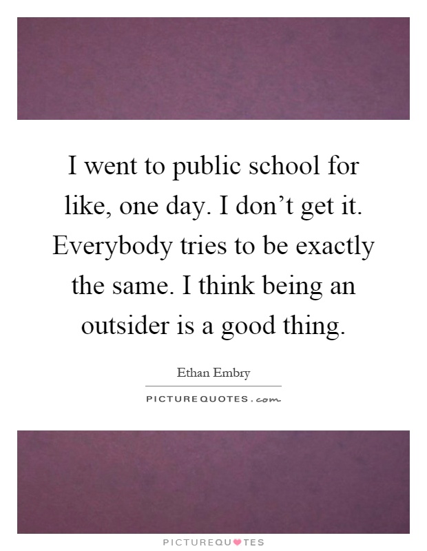 I went to public school for like, one day. I don't get it. Everybody tries to be exactly the same. I think being an outsider is a good thing Picture Quote #1