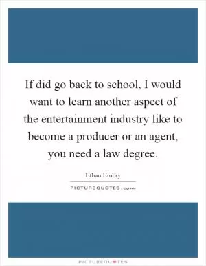 If did go back to school, I would want to learn another aspect of the entertainment industry like to become a producer or an agent, you need a law degree Picture Quote #1