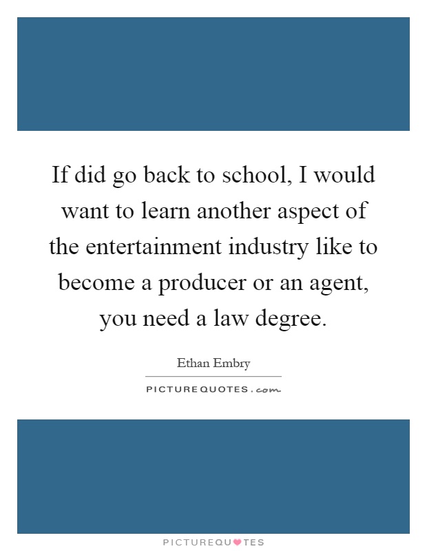 If did go back to school, I would want to learn another aspect of the entertainment industry like to become a producer or an agent, you need a law degree Picture Quote #1