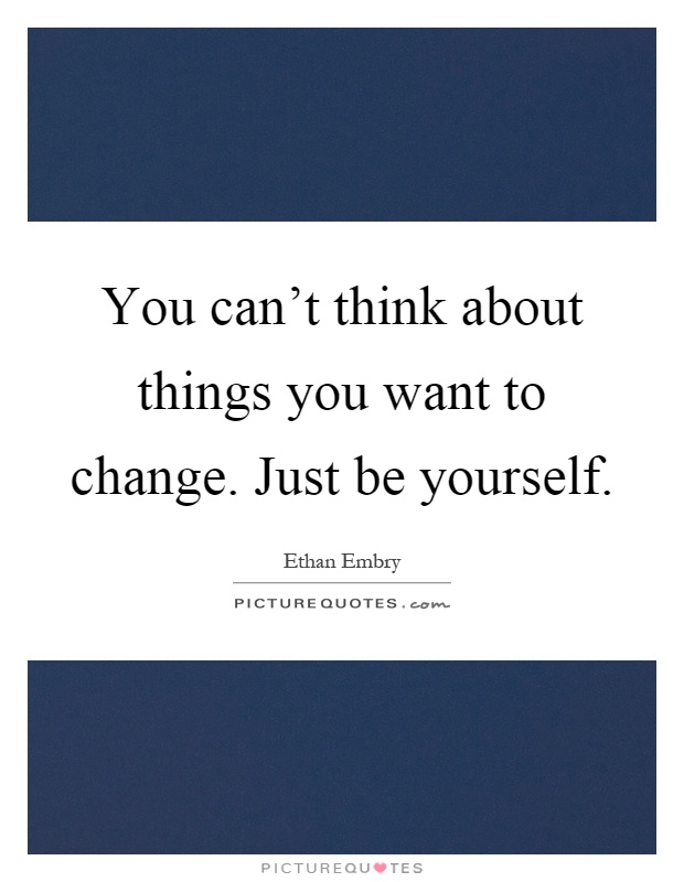 You can't think about things you want to change. Just be yourself Picture Quote #1
