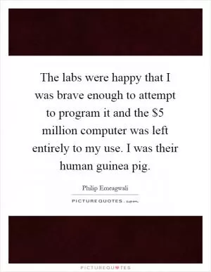 The labs were happy that I was brave enough to attempt to program it and the $5 million computer was left entirely to my use. I was their human guinea pig Picture Quote #1