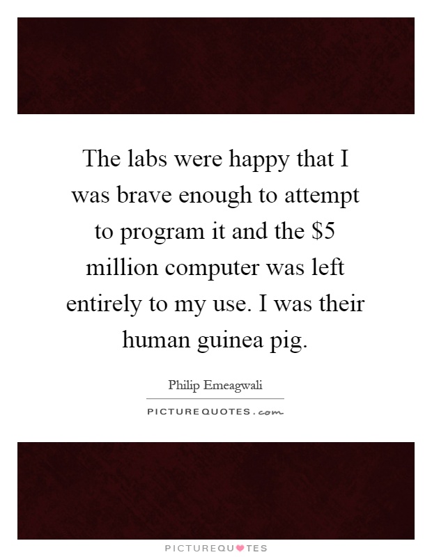 The labs were happy that I was brave enough to attempt to program it and the $5 million computer was left entirely to my use. I was their human guinea pig Picture Quote #1