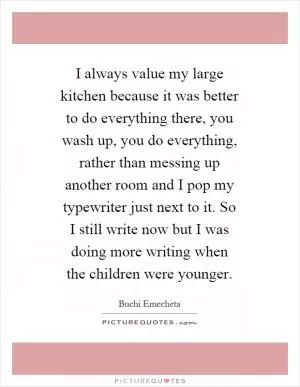 I always value my large kitchen because it was better to do everything there, you wash up, you do everything, rather than messing up another room and I pop my typewriter just next to it. So I still write now but I was doing more writing when the children were younger Picture Quote #1