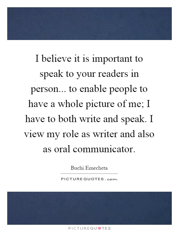 I believe it is important to speak to your readers in person... to enable people to have a whole picture of me; I have to both write and speak. I view my role as writer and also as oral communicator Picture Quote #1