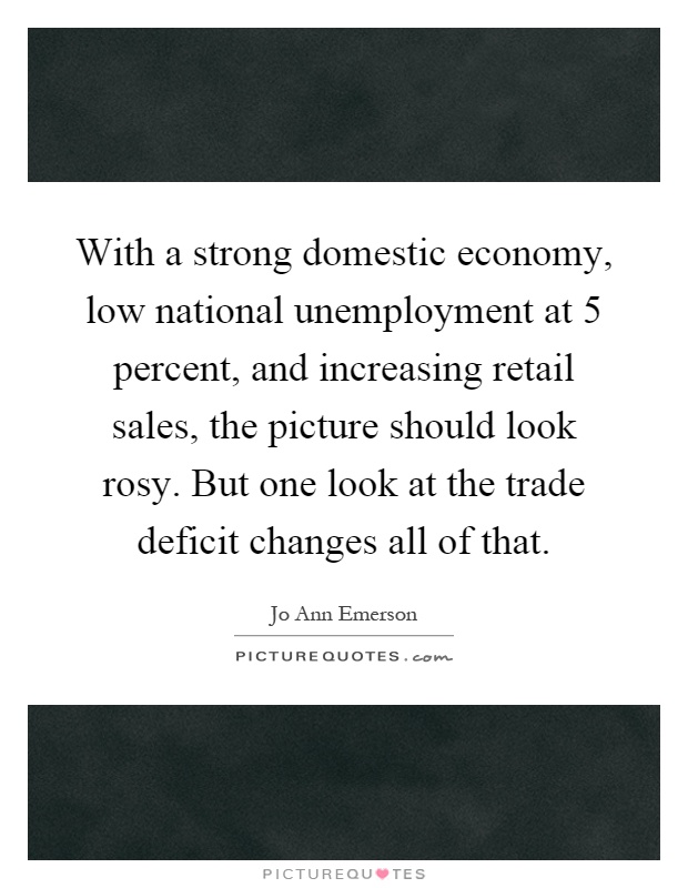 With a strong domestic economy, low national unemployment at 5 percent, and increasing retail sales, the picture should look rosy. But one look at the trade deficit changes all of that Picture Quote #1