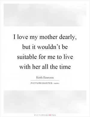 I love my mother dearly, but it wouldn’t be suitable for me to live with her all the time Picture Quote #1