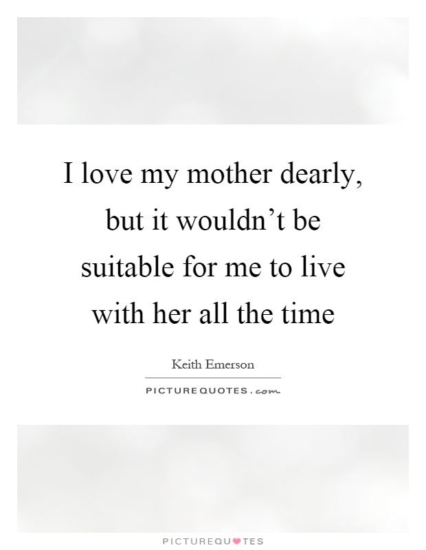I love my mother dearly, but it wouldn't be suitable for me to live with her all the time Picture Quote #1