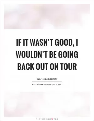 If it wasn’t good, I wouldn’t be going back out on tour Picture Quote #1