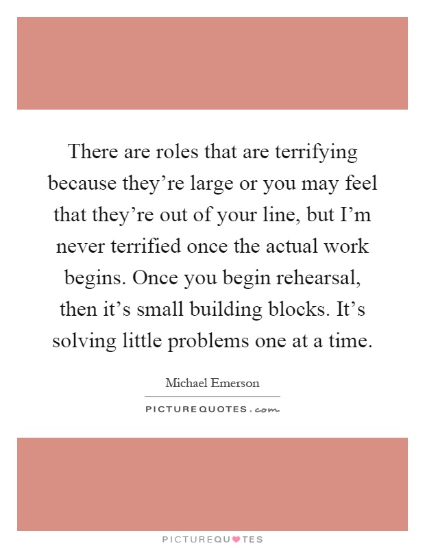 There are roles that are terrifying because they're large or you may feel that they're out of your line, but I'm never terrified once the actual work begins. Once you begin rehearsal, then it's small building blocks. It's solving little problems one at a time Picture Quote #1