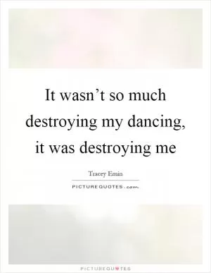 It wasn’t so much destroying my dancing, it was destroying me Picture Quote #1