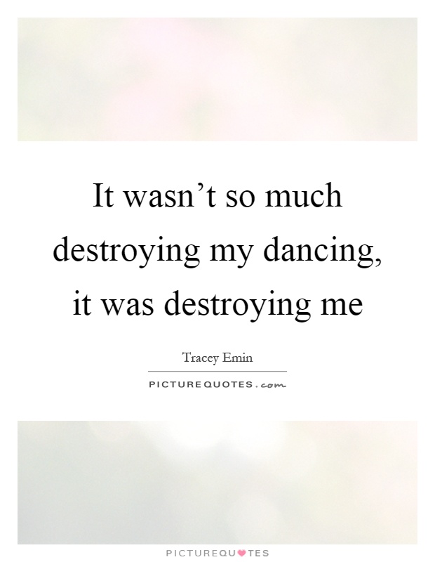 It wasn't so much destroying my dancing, it was destroying me Picture Quote #1