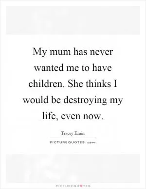 My mum has never wanted me to have children. She thinks I would be destroying my life, even now Picture Quote #1