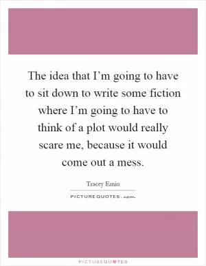 The idea that I’m going to have to sit down to write some fiction where I’m going to have to think of a plot would really scare me, because it would come out a mess Picture Quote #1