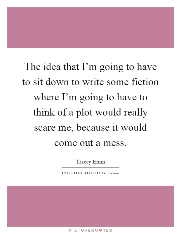 The idea that I'm going to have to sit down to write some fiction where I'm going to have to think of a plot would really scare me, because it would come out a mess Picture Quote #1