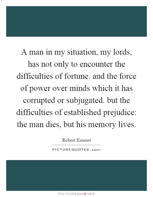 A man in my situation, my lords, has not only to encounter the difficulties of fortune. and the force of power over minds which it has corrupted or subjugated. but the difficulties of established prejudice: the man dies, but his memory lives Picture Quote #1