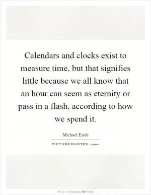 Calendars and clocks exist to measure time, but that signifies little because we all know that an hour can seem as eternity or pass in a flash, according to how we spend it Picture Quote #1