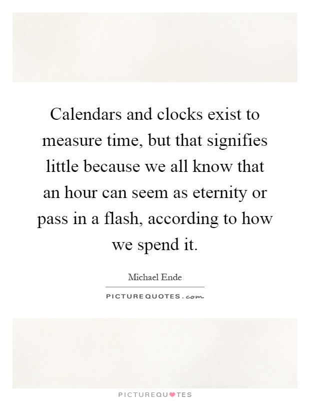 Calendars and clocks exist to measure time, but that signifies little because we all know that an hour can seem as eternity or pass in a flash, according to how we spend it Picture Quote #1