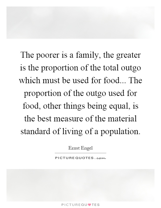 The poorer is a family, the greater is the proportion of the total outgo which must be used for food... The proportion of the outgo used for food, other things being equal, is the best measure of the material standard of living of a population Picture Quote #1