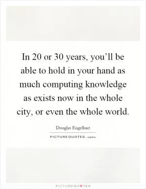 In 20 or 30 years, you’ll be able to hold in your hand as much computing knowledge as exists now in the whole city, or even the whole world Picture Quote #1