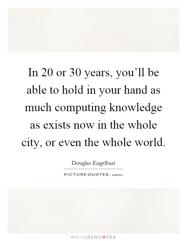 In 20 or 30 years, you'll be able to hold in your hand as much computing knowledge as exists now in the whole city, or even the whole world Picture Quote #1