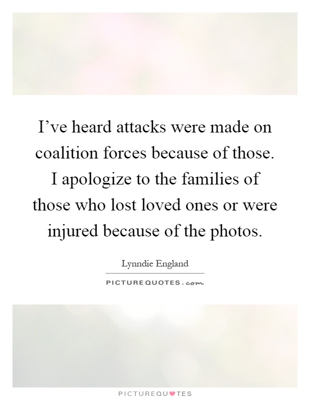 I've heard attacks were made on coalition forces because of those. I apologize to the families of those who lost loved ones or were injured because of the photos Picture Quote #1