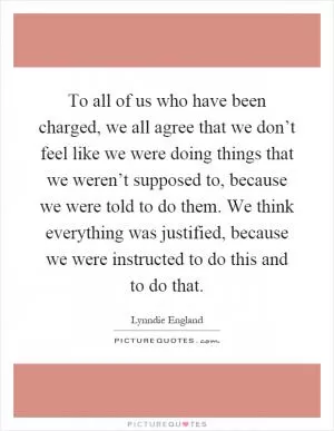 To all of us who have been charged, we all agree that we don’t feel like we were doing things that we weren’t supposed to, because we were told to do them. We think everything was justified, because we were instructed to do this and to do that Picture Quote #1