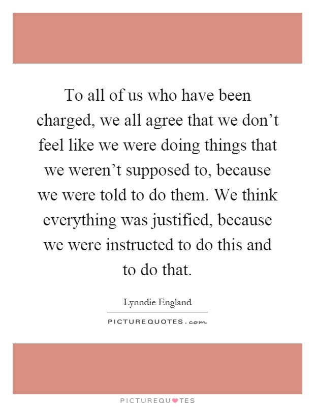 To all of us who have been charged, we all agree that we don't feel like we were doing things that we weren't supposed to, because we were told to do them. We think everything was justified, because we were instructed to do this and to do that Picture Quote #1
