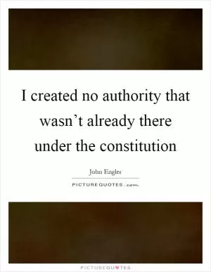 I created no authority that wasn’t already there under the constitution Picture Quote #1