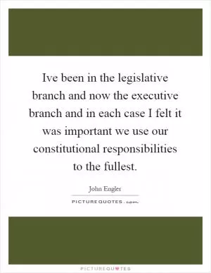 Ive been in the legislative branch and now the executive branch and in each case I felt it was important we use our constitutional responsibilities to the fullest Picture Quote #1