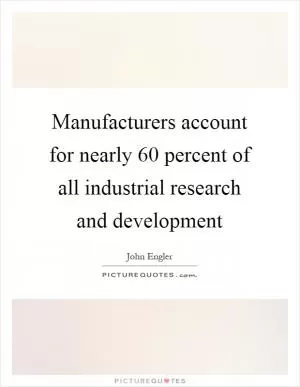 Manufacturers account for nearly 60 percent of all industrial research and development Picture Quote #1