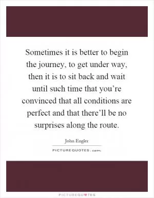 Sometimes it is better to begin the journey, to get under way, then it is to sit back and wait until such time that you’re convinced that all conditions are perfect and that there’ll be no surprises along the route Picture Quote #1