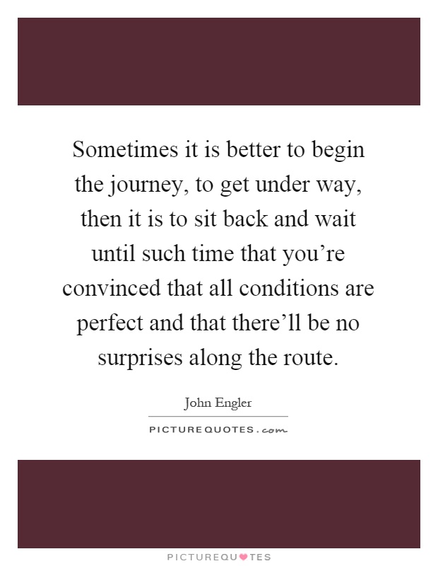 Sometimes it is better to begin the journey, to get under way, then it is to sit back and wait until such time that you're convinced that all conditions are perfect and that there'll be no surprises along the route Picture Quote #1