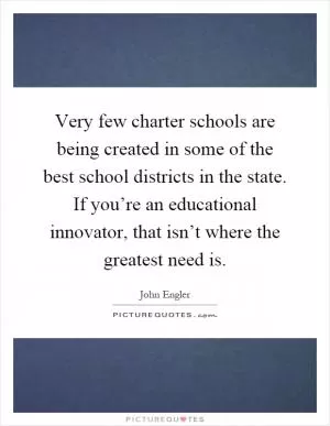 Very few charter schools are being created in some of the best school districts in the state. If you’re an educational innovator, that isn’t where the greatest need is Picture Quote #1