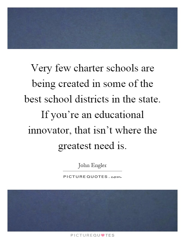 Very few charter schools are being created in some of the best school districts in the state. If you're an educational innovator, that isn't where the greatest need is Picture Quote #1